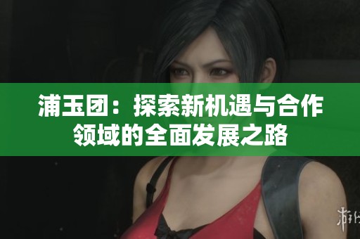 浦玉团：探索新机遇与合作领域的全面发展之路