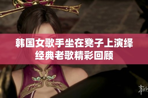 韩国女歌手坐在凳子上演绎经典老歌精彩回顾
