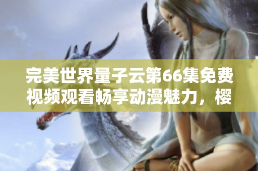 完美世界量子云第66集免费视频观看畅享动漫魅力，樱花动漫带你追番
