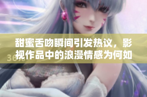 甜蜜舌吻瞬间引发热议，影视作品中的浪漫情感为何如此动人