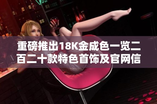 重磅推出18K金成色一览二百二十款特色首饰及官网信息