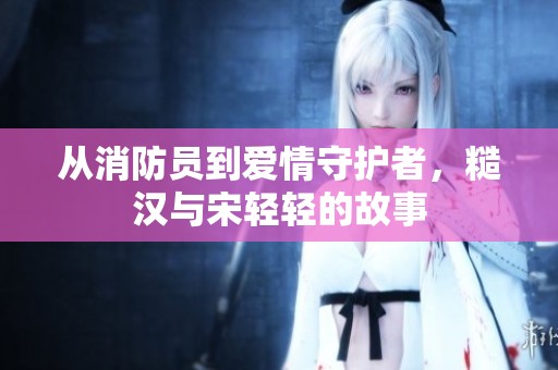 从消防员到爱情守护者，糙汉与宋轻轻的故事