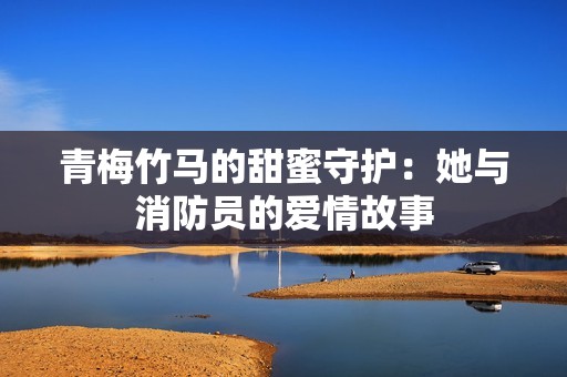 青梅竹马的甜蜜守护：她与消防员的爱情故事