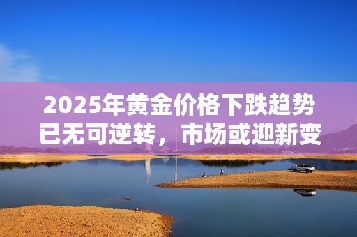 2025年黄金价格下跌趋势已无可逆转，市场或迎新变局