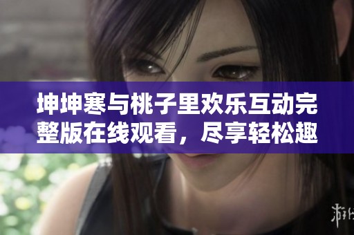 坤坤寒与桃子里欢乐互动完整版在线观看，尽享轻松趣味时光