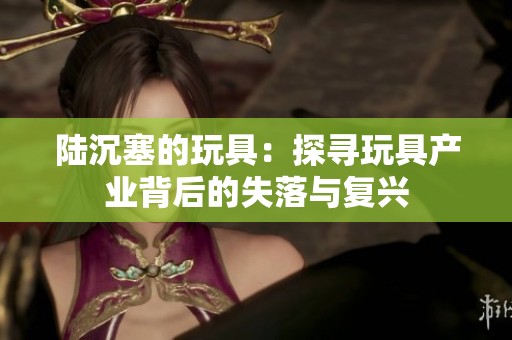 陆沉塞的玩具：探寻玩具产业背后的失落与复兴