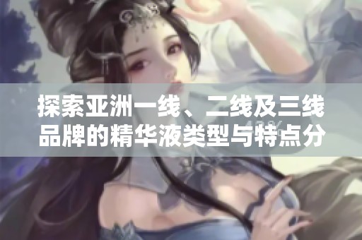 探索亚洲一线、二线及三线品牌的精华液类型与特点分析