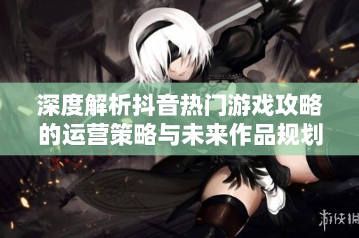 深度解析抖音热门游戏攻略的运营策略与未来作品规划