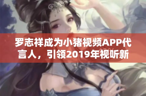 罗志祥成为小猪视频APP代言人，引领2019年视听新潮流