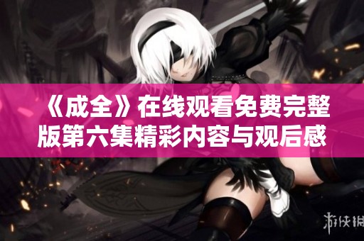 《成全》在线观看免费完整版第六集精彩内容与观后感分享