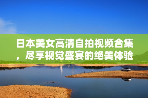 日本美女高清自拍视频合集，尽享视觉盛宴的绝美体验