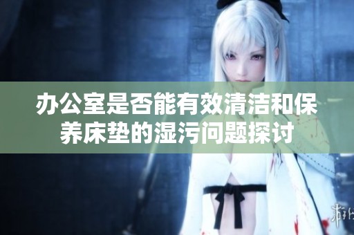 办公室是否能有效清洁和保养床垫的湿污问题探讨