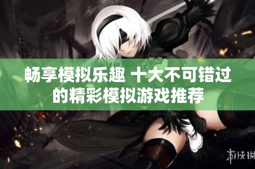 畅享模拟乐趣 十大不可错过的精彩模拟游戏推荐