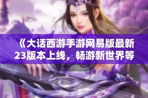 《大话西游手游网易版最新23版本上线，畅游新世界等你来体验》
