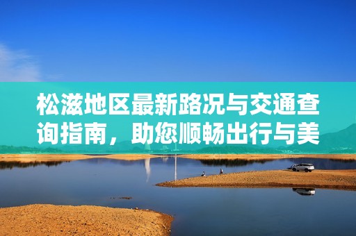 松滋地区最新路况与交通查询指南，助您顺畅出行与美妆母婴健康信息获取