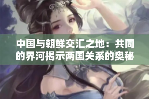 中国与朝鲜交汇之地：共同的界河揭示两国关系的奥秘