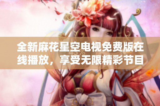 全新麻花星空电视免费版在线播放，享受无限精彩节目