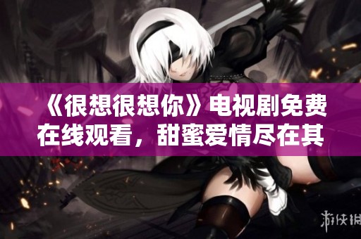 《很想很想你》电视剧免费在线观看，甜蜜爱情尽在其中