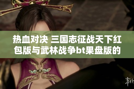 热血对决 三国志征战天下红包版与武林战争bt果盘版的玩法揭秘