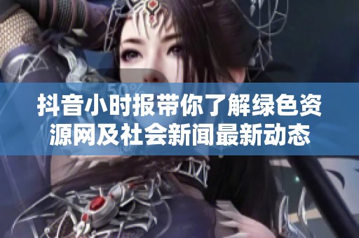 抖音小时报带你了解绿色资源网及社会新闻最新动态