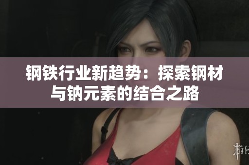 钢铁行业新趋势：探索钢材与钠元素的结合之路