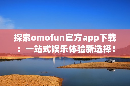 探索omofun官方app下载：一站式娱乐体验新选择！