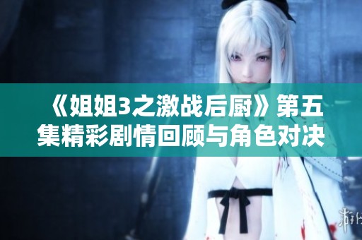 《姐姐3之激战后厨》第五集精彩剧情回顾与角色对决分析
