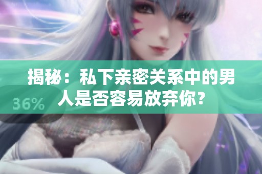 揭秘：私下亲密关系中的男人是否容易放弃你？