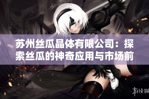 苏州丝瓜晶体有限公司：探索丝瓜的神奇应用与市场前景