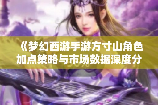 《梦幻西游手游方寸山角色加点策略与市场数据深度分析》