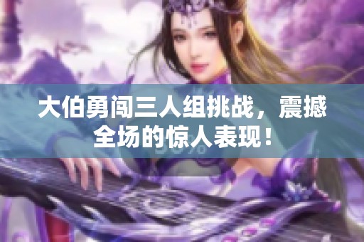 大伯勇闯三人组挑战，震撼全场的惊人表现！