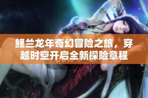 鲤兰龙年奇幻冒险之旅，穿越时空开启全新探险章程
