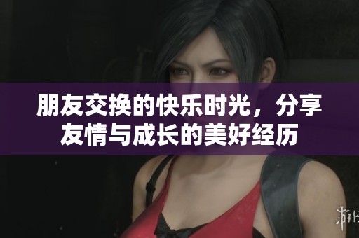 朋友交换的快乐时光，分享友情与成长的美好经历