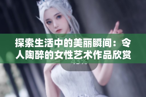 探索生活中的美丽瞬间：令人陶醉的女性艺术作品欣赏