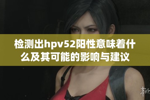 检测出hpv52阳性意味着什么及其可能的影响与建议