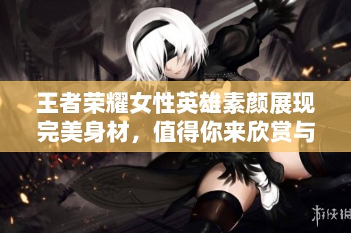王者荣耀女性英雄素颜展现完美身材，值得你来欣赏与拥有