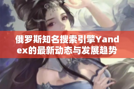 俄罗斯知名搜索引擎Yandex的最新动态与发展趋势分析
