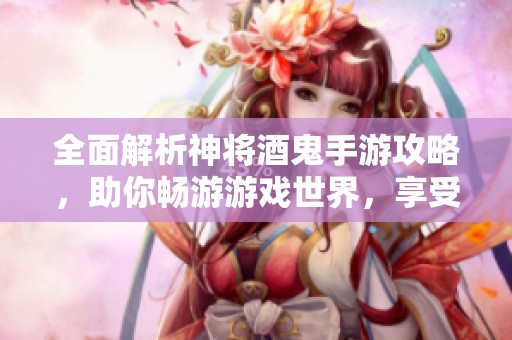 全面解析神将酒鬼手游攻略，助你畅游游戏世界，享受无限乐趣