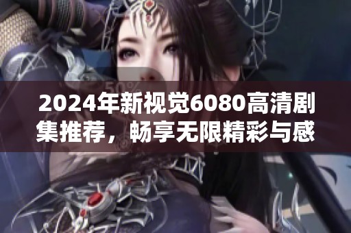 2024年新视觉6080高清剧集推荐，畅享无限精彩与感动