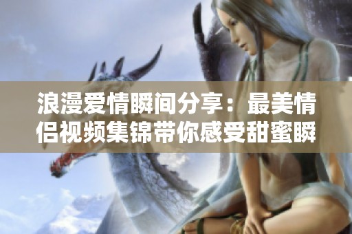 浪漫爱情瞬间分享：最美情侣视频集锦带你感受甜蜜瞬间