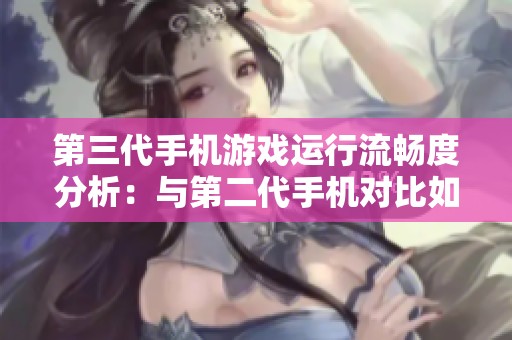 第三代手机游戏运行流畅度分析：与第二代手机对比如何