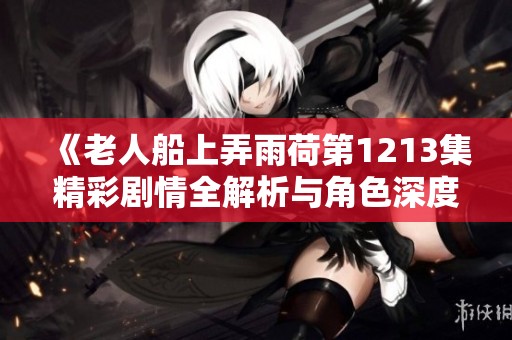 《老人船上弄雨荷第1213集精彩剧情全解析与角色深度剖析》