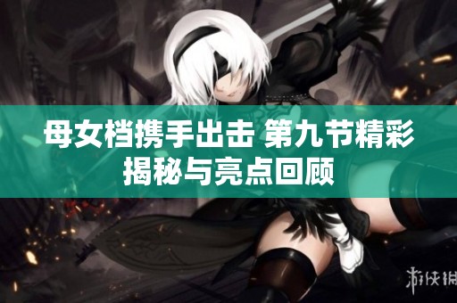 母女档携手出击 第九节精彩揭秘与亮点回顾