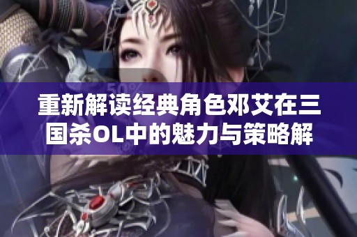 重新解读经典角色邓艾在三国杀OL中的魅力与策略解析