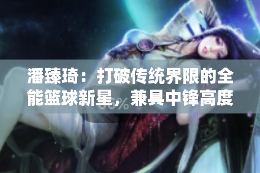 潘臻琦：打破传统界限的全能篮球新星，兼具中锋高度与后卫灵动
