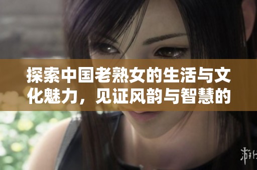 探索中国老熟女的生活与文化魅力，见证风韵与智慧的结合