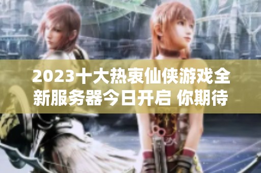 2023十大热衷仙侠游戏全新服务器今日开启 你期待哪一场热血盛宴