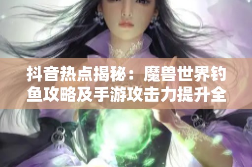 抖音热点揭秘：魔兽世界钓鱼攻略及手游攻击力提升全解析