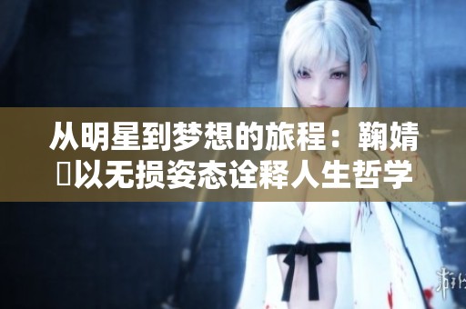 从明星到梦想的旅程：鞠婧祎以无损姿态诠释人生哲学