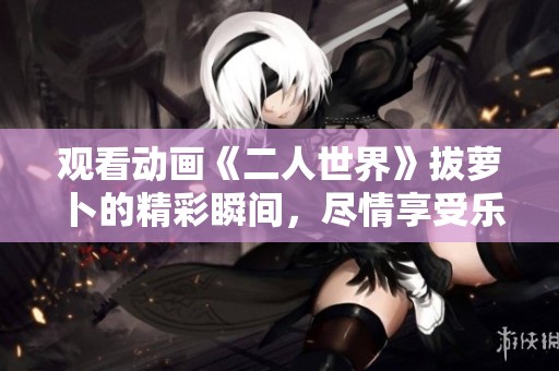 观看动画《二人世界》拔萝卜的精彩瞬间，尽情享受乐趣与幽默